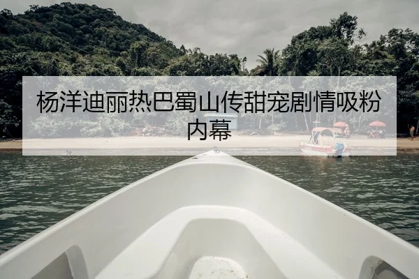 杨洋迪丽热巴蜀山传甜宠剧情吸粉内幕